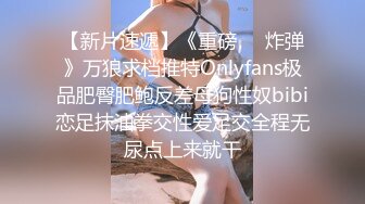 【新片速遞】《重磅❤️炸弹》万狼求档推特Onlyfans极品肥臀肥鲍反差母狗性奴bibi恋足抹油拳交性爱足交全程无尿点上来就干