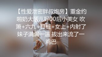 【性爱泄密胖叔炮房】重金约啪奶大活儿好00后小美女 吹箫+六九+打桩+女上+内射了妹子满满一逼 拔出来流了一鸡巴