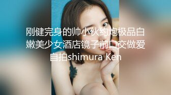 刚健完身的帅小伙约炮极品白嫩美少女酒店镜子前口交做爱自拍shimura Ken