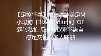 【足控狂喜】国产清纯美足M小母狗「BlackCatluna」OF露脸私拍 反差婊欲求不满自慰足交性爱多人啪啪