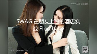 SWAG 在朋友上班的酒店实战 Florababy