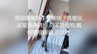 兩個嬌嫩學生模樣妹子真會玩,浴室濕身誘惑,趴下當母狗,戴個黑框眼鏡,很反差