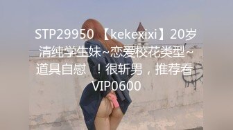 STP29950 【kekexixi】20岁清纯学生妹~恋爱校花类型~道具自慰  ！很斩男，推荐看 VIP0600