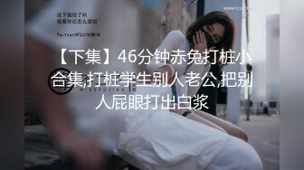 【下集】46分钟赤兔打桩小合集,打桩学生别人老公,把别人屁眼打出白浆