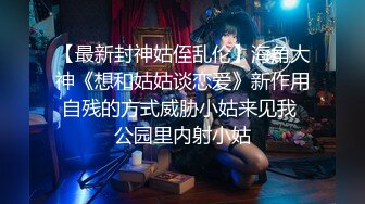 【最新封神姑侄乱伦】海角大神《想和姑姑谈恋爱》新作用自残的方式威胁小姑来见我 公园里内射小姑