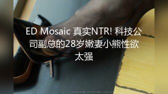 ED Mosaic 真实NTR! 科技公司副总的28岁嫩妻小熊性欲太强