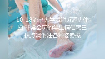 10-18流出大学城附近酒店偷拍 非常会玩的学生情侣鸡巴抹点润滑油各种姿势操