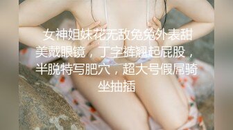  女神姐妹花无敌兔兔外表甜美戴眼镜，丁字裤翘起屁股，半脱特写肥穴，超大号假屌骑坐抽插