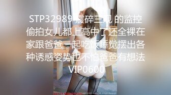 STP32989 震碎三观 的监控偷拍女儿都上高中了还全裸在家跟爸爸一起吃饭睡觉摆出各种诱惑姿势也不怕爸爸有想法 VIP0600