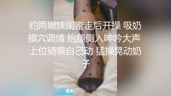 约两嫩妹闺蜜走后开操 吸奶摸穴调情 抬腿侧入呻吟大声 上位骑乘自己动 猛操晃动奶子