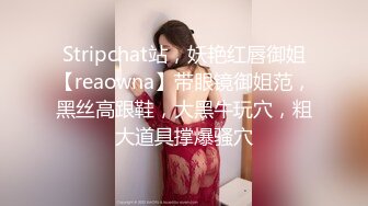 Stripchat站，妖艳红唇御姐【reaowna】带眼镜御姐范，黑丝高跟鞋，大黑牛玩穴，粗大道具撑爆骚穴