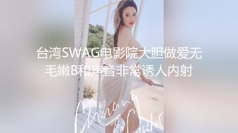 台湾SWAG电影院大胆做爱无毛嫩B和声音非常诱人内射