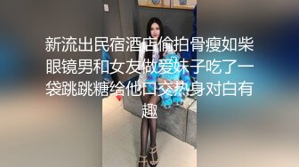 新流出民宿酒店偷拍骨瘦如柴眼镜男和女友做爱妹子吃了一袋跳跳糖给他口交热身对白有趣