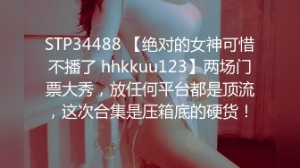 STP34488 【绝对的女神可惜不播了 hhkkuu123】两场门票大秀，放任何平台都是顶流，这次合集是压箱底的硬货！