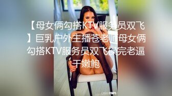 【母女俩勾搭KTV服务员双飞】巨乳户外主播苍老师母女俩勾搭KTV服务员双飞操完老逼干嫩鲍