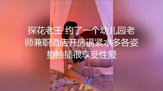 探花老王 约了一个幼儿园老师兼职酒店开房逼紧水多各姿势抽插很享受性爱