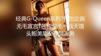 经典G-Queen系列?特別企画无毛宣言?各种没毛一线天馒头鲍美眉全裸做家务