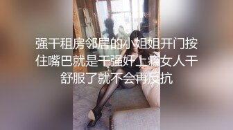 强干租房邻居的小姐姐开门按住嘴巴就是干强奸上瘾女人干舒服了就不会再反抗