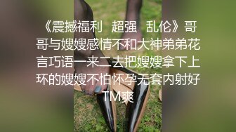 《震撼福利✿超强✿乱伦》哥哥与嫂嫂感情不和大神弟弟花言巧语一来二去把嫂嫂拿下上环的嫂嫂不怕怀孕无套内射好TM爽