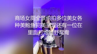 商场女厕全景偷拍多位美女各种美鲍鱼完美呈现还有一位在里面打炮的野鸳鸯