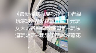 《最新稀缺极品狠货》王者级玩家SM界天花板价值千元玩女大师各种调教骚母狗~玩尿道玩阴蒂~玩够了在屌爆菊花