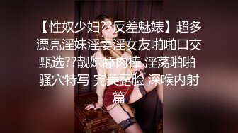 【性奴少妇??反差魅婊】超多漂亮淫妹淫妻淫女友啪啪口交甄选??靓妹舔肉棒 淫荡啪啪 骚穴特写 完美露脸 深喉内射篇