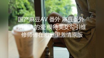 国产麻豆AV 番外 麻豆番外 陌生人的爱 模特美女勾引维修师傅在浴室里激情原版