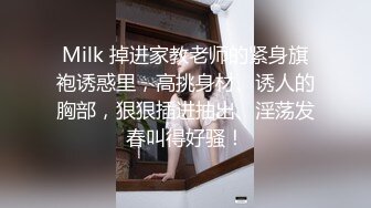 Milk 掉进家教老师的紧身旗袍诱惑里，高挑身材、诱人的胸部，狠狠插进抽出、淫荡发春叫得好骚！