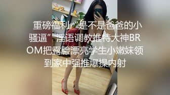   重磅福利“是不是爸爸的小骚逼”淫语调教推特大神BROM把露脸漂亮学生小嫩妹领到家中强推爆操内射