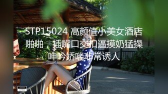 STP15024 高颜值小美女酒店啪啪，插嘴口交扣逼摸奶猛操呻吟娇喘非常诱人