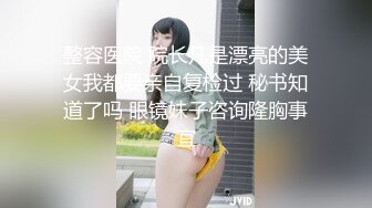 整容医院 院长凡是漂亮的美女我都要亲自复检过 秘书知道了吗 眼镜妹子咨询隆胸事宜