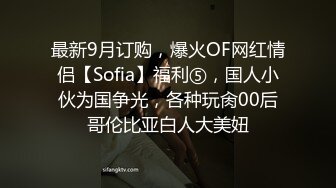 最新9月订购，爆火OF网红情侣【Sofia】福利⑤，国人小伙为国争光，各种玩肏00后哥伦比亚白人大美妞