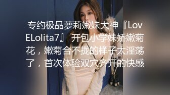 专约极品萝莉嫩妹大神『LovELolita7』 开包小学妹娇嫩菊花，嫩菊合不拢的样子太淫荡了，首次体验双穴齐开的快感