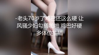 -老头70岁了鸡巴还这么硬 让风骚少妇勾搭啪啪 鸡巴好硬多体位抽插