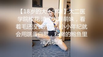 【18岁的大一学妹】大二医学院校花 清纯大眼萌妹，看着毛还没长齐呢，小小年纪就会用跳蛋自慰，粉嫩的鲍鱼里淫液喷涌