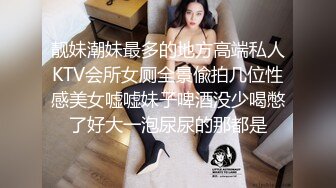 靓妹潮妹最多的地方高端私人KTV会所女厕全景偸拍几位性感美女嘘嘘妹子啤酒没少喝憋了好大一泡尿尿的那都是