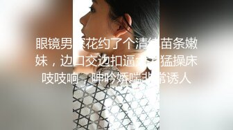 眼镜男探花约了个清纯苗条嫩妹，边口交边扣逼大力猛操床吱吱响，呻吟娇喘非常诱人