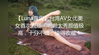 【Luna露娜】台湾AV女优美女首次直播间啪啪大秀颜值极高，十分不错，值得收藏！