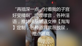 “再插深一点，对着我的子宫好受精啊”嘤嘤嗲音，各种淫语，推特极品嫩逼女神【淘淘】定制，各种道具紫薇放尿，撸点超高