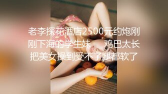 老李探花酒店2500元约炮刚刚下海的学生妹❤️鸡巴太长把美女操到受不了腿都软了