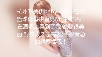 杭州Ts美伊baby - 超帅在校篮球体育生直男M 性欲很强 在酒吧上看到了我 说我很美丽 封校太久急需发泄 很着急的想要操我！