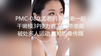 PMC-080.孟若羽.亲兄弟一起干嫩模3P接力赛.亲哥带弟弟破处多人运动.蜜桃影像传媒