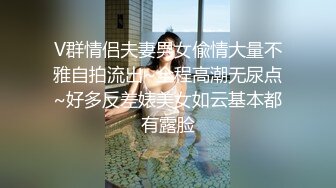 V群情侣夫妻男女偸情大量不雅自拍流出~全程高潮无尿点~好多反差婊美女如云基本都有露脸