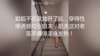 姐姐不在家放开了玩，穿得性感诱惑勾引姐夫，姐夫这对老茧手摸得浑身发热！