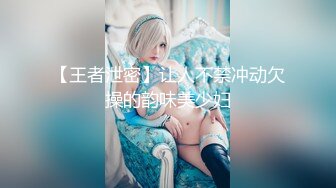 【王者泄密】让人不禁冲动欠操的韵味美少妇