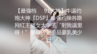 【最强档❤️91大神】牛逼约炮大神『DSP』最强约操各路网红主播女大学生“射我逼里呀！”爆操内射极品豪乳美少妇