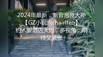 2024年最新，新晋泡良大神，【GZ小钢炮chairlfen】，约人妻酒店大炮，多视角，期待又紧张