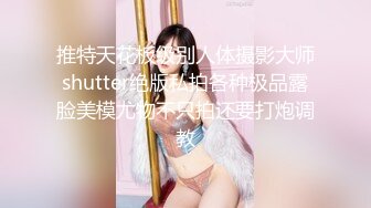 推特天花板级别人体摄影大师shutter绝版私拍各种极品露脸美模尤物不只拍还要打炮调教