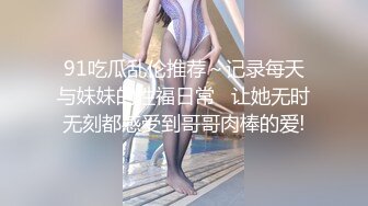 91吃瓜乱伦推荐～记录每天与妹妹的性福日常   让她无时无刻都感受到哥哥肉棒的爱!