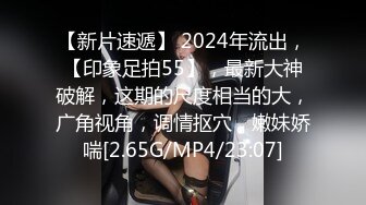 【新片速遞】 2024年流出，【印象足拍55】，最新大神破解，这期的尺度相当的大，广角视角，调情抠穴，嫩妹娇喘[2.65G/MP4/23:07]